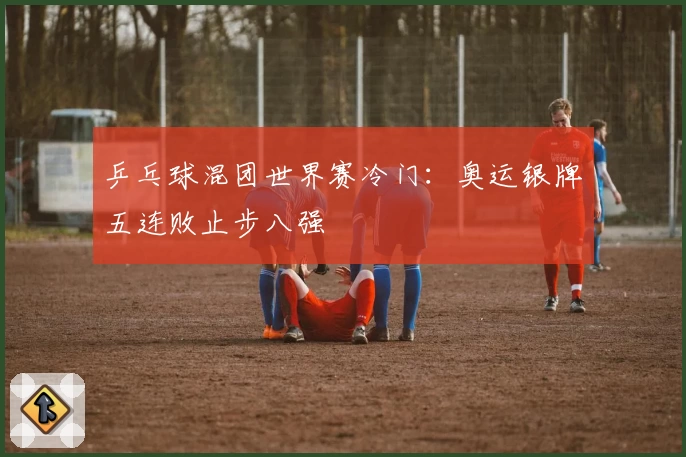 乒乓球混团世界赛冷门：奥运银牌五连败止步八强