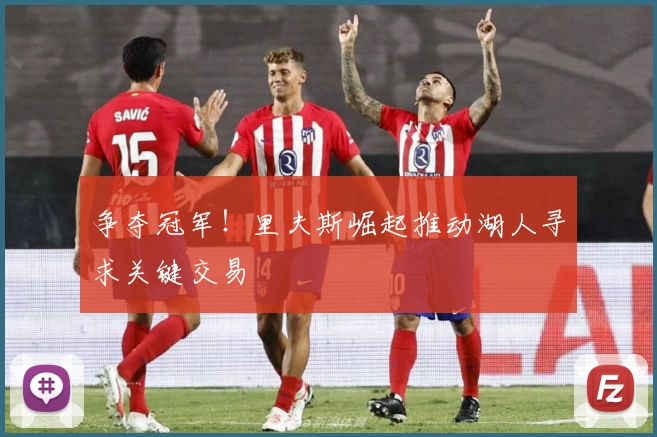 争夺冠军！里夫斯崛起推动湖人寻求关键交易