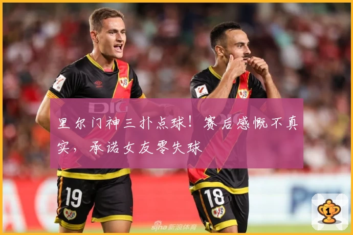 里尔门神三扑点球!赛后感慨不真实,承诺女友零失球