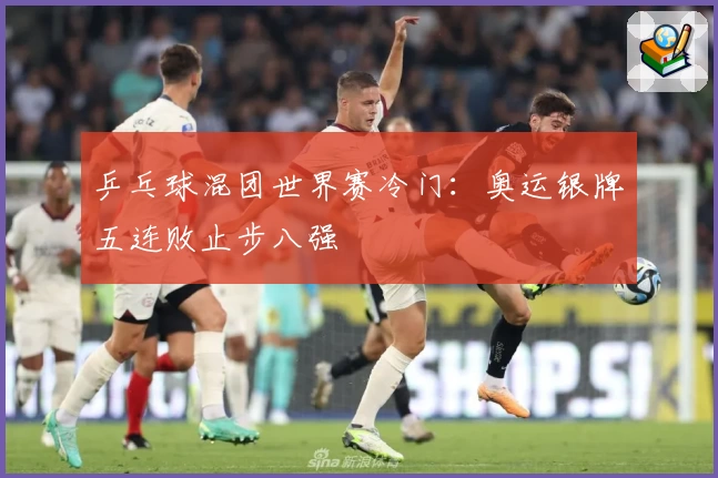 乒乓球混团世界赛冷门：奥运银牌五连败止步八强