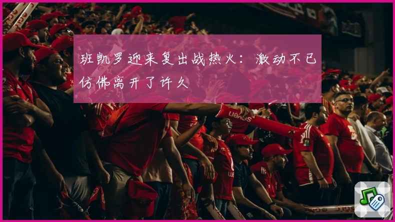 班凯罗迎来复出战热火：激动不已仿佛离开了许久