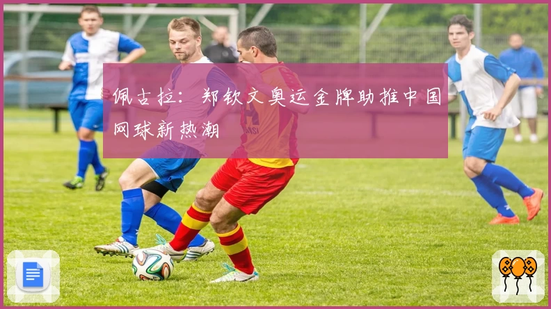佩古拉:郑钦文奥运金牌助推中国网球新热潮
