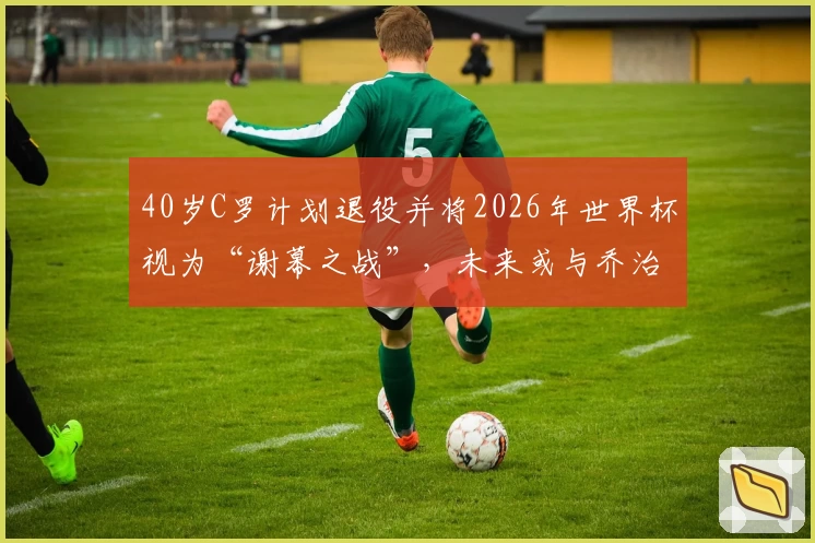 40岁C罗计划退役并将2026年世界杯视为“谢幕之战”，未来或与乔治娜完婚