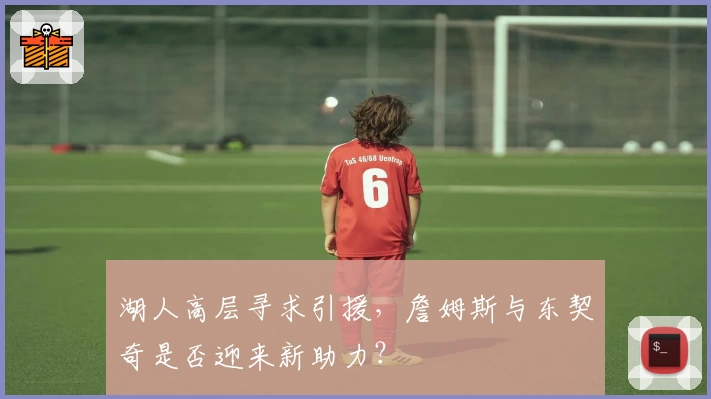 湖人高层寻求引援,詹姆斯与东契奇是否迎来新助力?