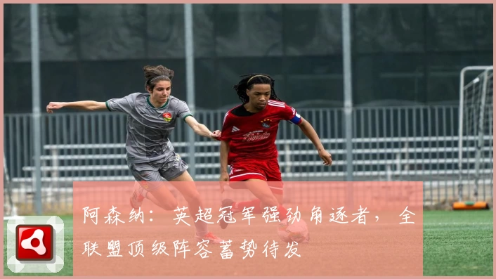 阿森纳:英超冠军强劲角逐者,全联盟顶级阵容蓄势待发