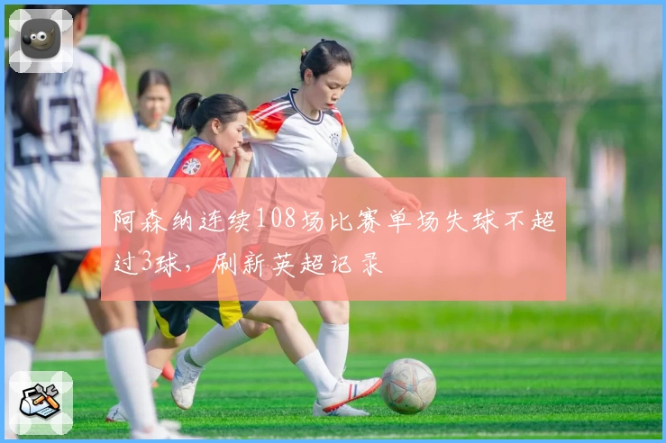阿森纳连续108场比赛单场失球不超过3球，刷新英超记录