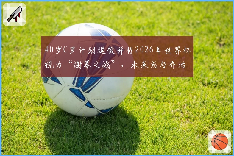 40岁C罗计划退役并将2026年世界杯视为“谢幕之战”,未来或与乔治娜完婚
