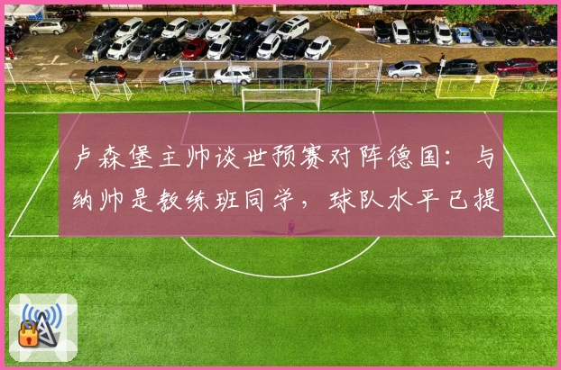 卢森堡主帅谈世预赛对阵德国：与纳帅是教练班同学，球队水平已提升