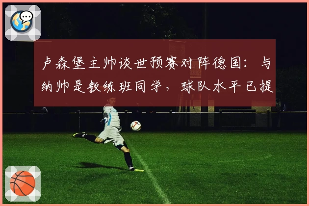 卢森堡主帅谈世预赛对阵德国：与纳帅是教练班同学，球队水平已提升